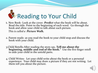 Reading to Your Child
1. New Book- Look at the cover. Predict what the book will be about.
Read the title. Point to the beginning of each word. Go through the
book and allow your child to talk about each picture.
This is called a Picture Walk.
2. Parent reads- as you read the book to your child stop and discuss the
book with your child.
3.Child Retells-After reading the story say, Tell me about the
beginning, middle and end of the book.” Use the five finger retell
to aide your child in the untold parts.
4. Child Writes- Let your child write about the book or a personal
experience. Your child may draw a picture if they are not writing. Let
them tell you about the picture.
 