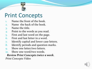 Print Concepts
1. Name the front of the book.
2. Name the back of the book.
3. Name the title.
4. Point to the words as you read.
5. First and last word on the page.
6. First and last letter in a word.
7. Identify capital and lower case letters.
8. Identify periods and question marks.
9. Show one letter/two letters.
10. Show one word/two words.
Review Print Concepts twice a week.
Print Concepts Video
 