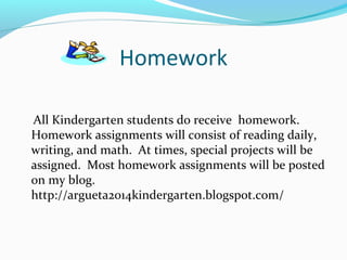 Homework
All Kindergarten students do receive homework.
Homework assignments will consist of reading daily,
writing, and math. At times, special projects will be
assigned. Most homework assignments will be posted
on my blog.
http://argueta2014kindergarten.blogspot.com/
 