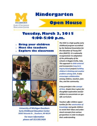 University of Michigan-Dearborn
Early Childhood Educa on Center
18501 Rotunda Dr. , Dearborn, MI 48124
For more informa on
please call 313.593.5424
Kindergarten
Tuesday, March 3, 2015
4:00-5:00 p.m.
Open House
The ECEC is a high quality early
childhood program accredited
by the Na onal Associa on for
the Educa on of Young Chil-
dren (NAEYC). It is na onally
recognized for its adapta on
of the philosophy of the
schools in Reggio Emilia, Italy.
This approach is child centered
and incorporates long-term
inquiry based projects building
children’s thinking and crea ve
problem solving skills. It also
encourages collabora on
among children, teachers, fam-
ilies, and the community.
A key principle is the concept
of me. Ample me is given for
though0ul explora on and for
children to concentrate on spe-
ciﬁc curriculum.
Teachers oﬀer children oppor-
tuni es for the construc on of
knowledge and guide children
to revisit their ideas and under-
stand concepts from various
perspec ves in order to deepen
their understanding.
• Bring your children
• Meet the teachers
• Explore the classroom
 
