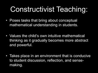Constructivist Teaching: 
• Poses tasks that bring about conceptual 
mathematical understanding in students. 
• Values the child’s own intuitive mathematical 
thinking as it gradually becomes more abstract 
and powerful. 
• Takes place in an environment that is conducive 
to student discussion, reflection, and sense-making. 
 
