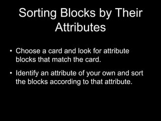 Sorting Blocks by Their 
Attributes 
• Choose a card and look for attribute 
blocks that match the card. 
• Identify an attribute of your own and sort 
the blocks according to that attribute. 
 