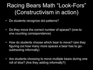 Racing Bears Math “Look-Fors” 
(Constructivism in action) 
• Do students recognize dot patterns? 
• Do they move the correct number of spaces? (one-to 
one counting correspondence) 
• How do students choose which bear to move? (are they 
figuring out how many more spaces a bear has to go-subtracting 
informally) 
• Are students choosing to move multiple bears during one 
roll of dice? (Are they adding informally?) 
 