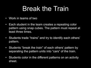 Break the Train 
• Work in teams of two 
• Each student in the team creates a repeating color 
pattern using snap cubes. The pattern must repeat at 
least three times. 
• Students trade “trains” and try to identify each others’ 
pattern. 
• Students “break the train” of each others’ pattern by 
separating the pattern units into “cars” of the train. 
• Students color in the different patterns on an activity 
sheet. 
 