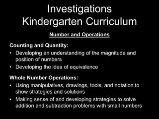 Investigations 
Kindergarten Curriculum 
Number and Operations 
Counting and Quantity: 
• Developing an understanding of the magnitude and 
position of numbers 
• Developing the idea of equivalence 
Whole Number Operations: 
• Using manipulatives, drawings, tools, and notation to 
show strategies and solutions 
• Making sense of and developing strategies to solve 
addition and subtraction problems with small numbers 
 