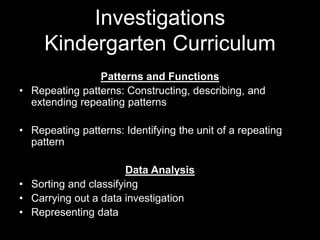 Investigations 
Kindergarten Curriculum 
Patterns and Functions 
• Repeating patterns: Constructing, describing, and 
extending repeating patterns 
• Repeating patterns: Identifying the unit of a repeating 
pattern 
Data Analysis 
• Sorting and classifying 
• Carrying out a data investigation 
• Representing data 
 