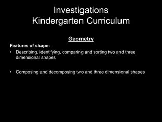 Investigations 
Kindergarten Curriculum 
Geometry 
Features of shape: 
• Describing, identifying, comparing and sorting two and three 
dimensional shapes 
• Composing and decomposing two and three dimensional shapes 
 