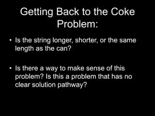 Getting Back to the Coke 
Problem: 
• Is the string longer, shorter, or the same 
length as the can? 
• Is there a way to make sense of this 
problem? Is this a problem that has no 
clear solution pathway? 
 