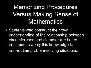 Memorizing Procedures 
Versus Making Sense of 
Mathematics 
• Students who construct their own 
understanding of the relationship between 
circumference and diameter are better 
equipped to apply this knowledge to 
non-routine problem-solving situations. 
 