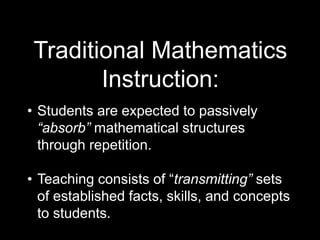 Traditional Mathematics 
Instruction: 
• Students are expected to passively 
“absorb” mathematical structures 
through repetition. 
• Teaching consists of “transmitting” sets 
of established facts, skills, and concepts 
to students. 
 