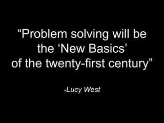 “Problem solving will be 
the ‘New Basics’ 
of the twenty-first century” 
-Lucy West 
 
