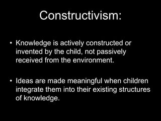 Constructivism: 
• Knowledge is actively constructed or 
invented by the child, not passively 
received from the environment. 
• Ideas are made meaningful when children 
integrate them into their existing structures 
of knowledge. 
 