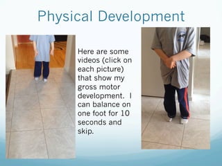Physical Development
Here are some
videos (click on
each picture)
that show my
gross motor
development. I
can balance on
one foot for 10
seconds and
skip.
 