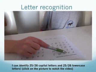 Letter recognition
I can identify 25/26 capital letters and 25/26 lowercase
letters! (click on the picture to watch the video)
 