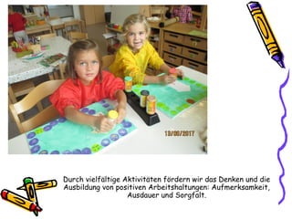 Durch vielfältige Aktivitäten fördern wir das Denken und die
Ausbildung von positiven Arbeitshaltungen: Aufmerksamkeit,
Ausdauer und Sorgfalt.
 