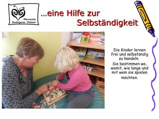 Die Kinder lernen
frei und selbständig
zu handeln.
Sie bestimmen wo,
womit, wie lange und
mit wem sie spielen
möchten.
……eine Hilfe zureine Hilfe zur
SelbständigkeitSelbständigkeit
 
