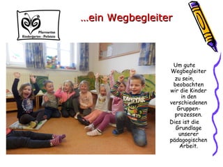 Um gute
Wegbegleiter
zu sein,
beobachten
wir die Kinder
in den
verschiedenen
Gruppen-
prozessen.
Dies ist die
Grundlage
unserer
pädagogischen
Arbeit.
……ein Wegbegleiterein Wegbegleiter
 