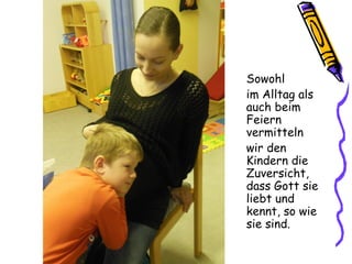 Sowohl
im Alltag als
auch beim
Feiern
vermitteln
wir den
Kindern die
Zuversicht,
dass Gott sie
liebt und
kennt, so wie
sie sind.
 