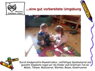 Durch kindgerechte Raumstruktur, vielfältiges Spielmaterial und
gezielte Angebote regen wir die Kinder zum kreativen Tun an:
Malen, Tanzen, Musizieren, Werken, Bauen, Konstruieren
……eine gut vorbereitete Umgebungeine gut vorbereitete Umgebung
 