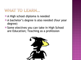 A High school diploma is needed A bachelor’s degree is also needed (four year degree) Some electives you can take in High School are Education; Teaching as a profession