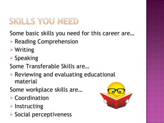 Some basic skills you need for this career are… Reading Comprehension Writing Speaking Some Transferable Skills are… Reviewing and evaluating educational material Some workplace skills are… Coordination Instructing Social perceptiveness