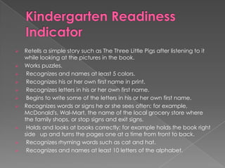 












Retells a simple story such as The Three Little Pigs after listening to it
while looking at the pictures in the book.
Works puzzles.
Recognizes and names at least 5 colors.
Recognizes his or her own first name in print.
Recognizes letters in his or her own first name.
Begins to write some of the letters in his or her own first name.
Recognizes words or signs he or she sees often; for example,
McDonald's, Wal-Mart, the name of the local grocery store where
the family shops, or stop signs and exit signs.
Holds and looks at books correctly; for example holds the book right
side up and turns the pages one at a time from front to back.
Recognizes rhyming words such as cat and hat.
Recognizes and names at least 10 letters of the alphabet.

 