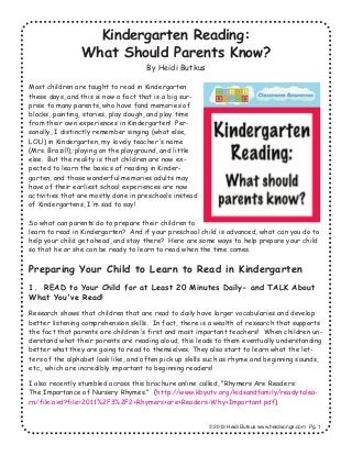 Kindergarten Reading:
What Should Parents Know?
By Heidi Butkus
Most children are taught to read in Kindergarten
these days, and this is now a fact that is a big sur-
prise to many parents, who have fond memories of
blocks, painting, stories, play dough, and play time
from their own experiences in Kindergarten! Per-
sonally, I distinctly remember singing (what else,
LOL!) in Kindergarten, my lovely teacher's name
(Mrs. Brazil!), playing on the playground, and little
else. But the reality is that children are now ex-
pected to learn the basics of reading in Kinder-
garten, and those wonderful memories adults may
have of their earliest school experiences are now
activities that are mostly done in preschools instead
of Kindergartens, I'm sad to say!
So what can parents do to prepare their children to
learn to read in Kindergarten? And if your preschool child is advanced, what can you do to
help your child get ahead, and stay there? Here are some ways to help prepare your child
so that he or she can be ready to learn to read when the time comes.
Preparing Your Child to Learn to Read in Kindergarten
1. READ to Your Child for at Least 20 Minutes Daily- and TALK About
What You've Read!
Research shows that children that are read to daily have larger vocabularies and develop
better listening comprehension skills. In fact, there is a wealth of research that supports
the fact that parents are children's first and most important teachers! When children un-
derstand what their parents are reading aloud, this leads to them eventually understanding
better what they are going to read to themselves. They also start to learn what the let-
ters of the alphabet look like, and often pick up skills such as rhyme and beginning sounds,
etc., which are incredibly important to beginning readers!
I also recently stumbled across this brochure online called, "Rhymers Are Readers:
The Importance of Nursery Rhymes." (http://www.kbyutv.org/kidsandfamily/readytolea-
rn/file.axd?file=2011%2F3%2F2+Rhymers+are+Readers-Why+Important.pdf)
© 2013 Heidi Butkus www.heidisongs.com Pg. 1
 