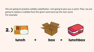 We are going to practice syllable substitution. I am going to give you a word. Then, we are
going to replace a syllable from the given word and say the new word.
For example:
 