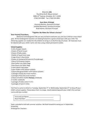 P.S.	
  /I.	
  S.	
  226	
  
The	
  Alfred	
  De	
  B.	
  Mason	
  School	
  
6006	
  23rd
	
  Avenue,	
  Brooklyn,	
  N.Y.	
  11204	
  
(718)	
  234-­‐4940	
  	
  	
  	
  Fax:	
  (718)	
  234-­‐4945	
  
	
  
Evan	
  Klein,	
  Principal	
  
Hrysoula	
  Niarhos,	
  Assistant	
  Principal	
  
Soledad	
  Montanes,	
  Assistant	
  Principal	
  
Brad	
  Hyman,	
  Assistant	
  Principal	
  
	
  
“Together	
  We	
  Make	
  Our	
  School	
  a	
  Success”	
  
Dear	
  Parents/	
  Guardians,	
  
	
   Welcome	
  to	
  Kindergarten!	
  We	
  are	
  very	
  excited	
  to	
  welcome	
  you	
  and	
  your	
  child	
  to	
  a	
  new	
  school	
  
year.	
  All	
  the	
  kindergarten	
  teachers	
  are	
  looking	
  forward	
  to	
  a	
  great	
  school	
  year	
  with	
  your	
  child.	
  The	
  
following	
  supplies	
  are	
  needed	
  for	
  the	
  children	
  to	
  bring	
  in	
  on	
  the	
  first	
  day	
  of	
  school.	
  	
  All	
  materials	
  must	
  
be	
  labeled	
  with	
  your	
  child’s	
  name	
  and	
  class	
  using	
  a	
  black	
  permanent	
  marker.	
  	
  
	
  
School	
  Supplies:	
  
3	
  rolls	
  of	
  paper	
  towels	
  
2	
  boxes	
  of	
  facial	
  tissues	
  
2	
  boxes	
  of	
  baby	
  wipes	
  
1	
  bottle	
  of	
  liquid	
  hand	
  soap	
  
3	
  large	
  Elmer’s	
  Glue	
  Sticks	
  
2	
  boxes	
  of	
  sharpened	
  #2	
  pencils	
  (Ticonderoga)	
  
1	
  box	
  of	
  24	
  Crayola	
  Crayons	
  
1	
  box	
  Gallon	
  size	
  Ziploc	
  Bags	
  
1	
  box	
  Quart	
  size	
  Ziploc	
  Bags	
  
1	
  ream	
  white	
  Copy	
  paper	
  
2	
  plain	
  folders	
  with	
  bottom	
  pockets	
  
2	
  plastic/designed	
  folders	
  with	
  bottom	
  pockets	
  
1	
  package	
  of	
  thick	
  dry	
  erase	
  markers	
  
1	
  package	
  of	
  thin	
  dry	
  erase	
  markers	
  
2	
  black	
  and	
  white	
  marble	
  Primary	
  notebooks	
  
2	
  marble	
  notebooks	
  
1	
  package	
  of	
  index	
  cards	
  3	
  ½	
  X	
  5	
  
2	
  packages	
  of	
  post-­‐it	
  notes	
  
	
  
Feel	
  free	
  to	
  come	
  to	
  school	
  on	
  Tuesday,	
  September	
  5th
	
  or	
  Wednesday,	
  September	
  6th
	
  to	
  drop	
  off	
  your	
  
child’s	
  school	
  supplies.	
  Please	
  place	
  them	
  in	
  a	
  large,	
  clearly	
  labeled	
  bag	
  with	
  your	
  child’s	
  first	
  and	
  last	
  
name	
  and	
  class	
  number.	
  
	
  
	
  
	
  
	
  
	
  
Have	
  a	
  wonderful	
  and	
  safe	
  summer	
  vacation.	
  We	
  look	
  forward	
  to	
  seeing	
  you	
  in	
  September.	
  
Gratefully,	
  	
  
Kindergarten	
  Teachers	
  
First	
  and	
  Last	
  Name:_____________________________	
  
Room	
  Number:	
  _________________________________	
  
 