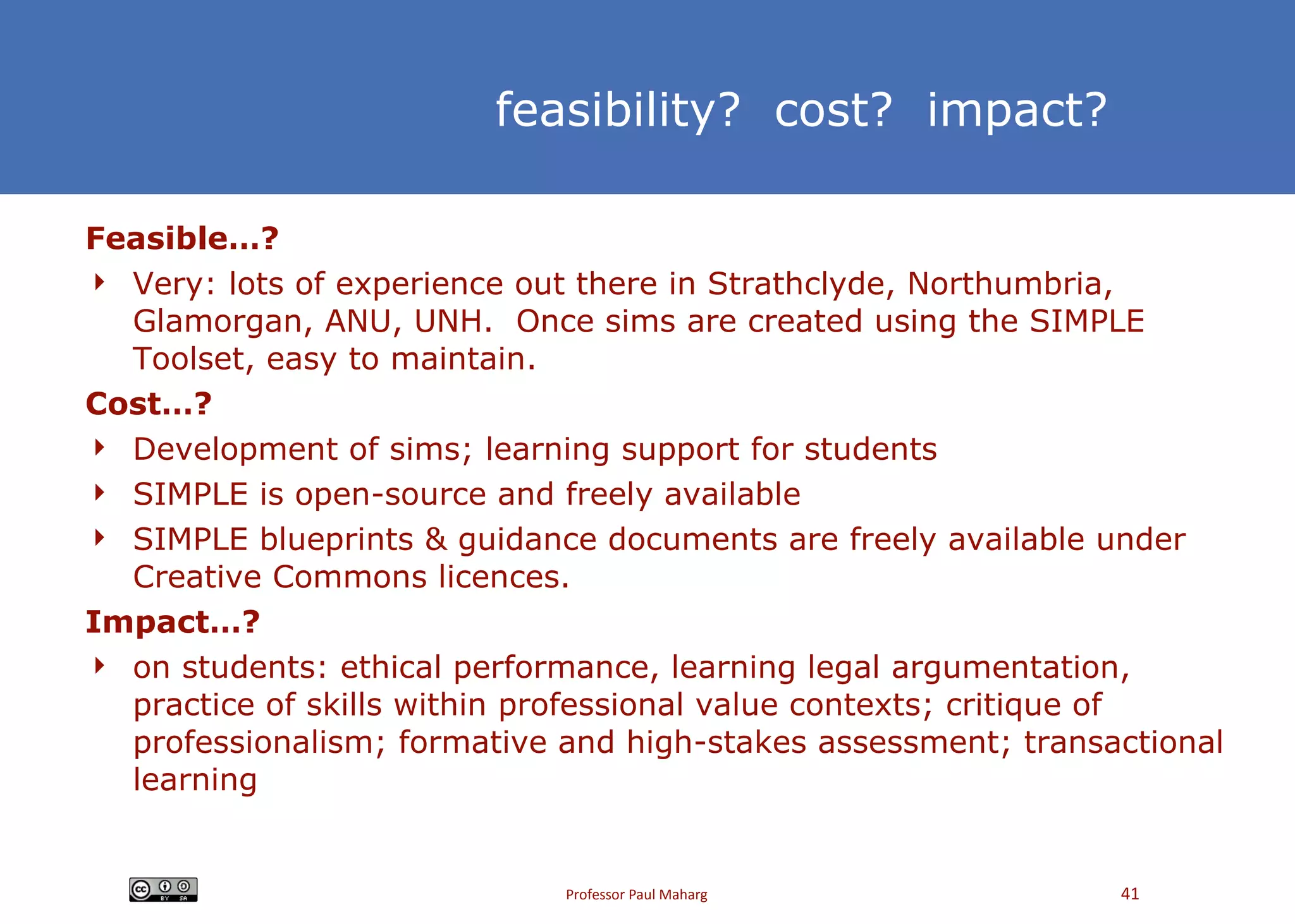 feasibility?  cost?  impact? Feasible…? Very: lots of experience out there in Strathclyde, Northumbria, Glamorgan, ANU, UNH.  Once sims are created using the SIMPLE Toolset, easy to maintain. Cost…? Development of sims; learning support for students SIMPLE is open-source and freely available SIMPLE blueprints & guidance documents are freely available under Creative Commons licences.  Impact…?  on students: ethical performance, learning legal argumentation, practice of skills within professional value contexts; critique of professionalism; formative and high-stakes assessment; transactional learning 