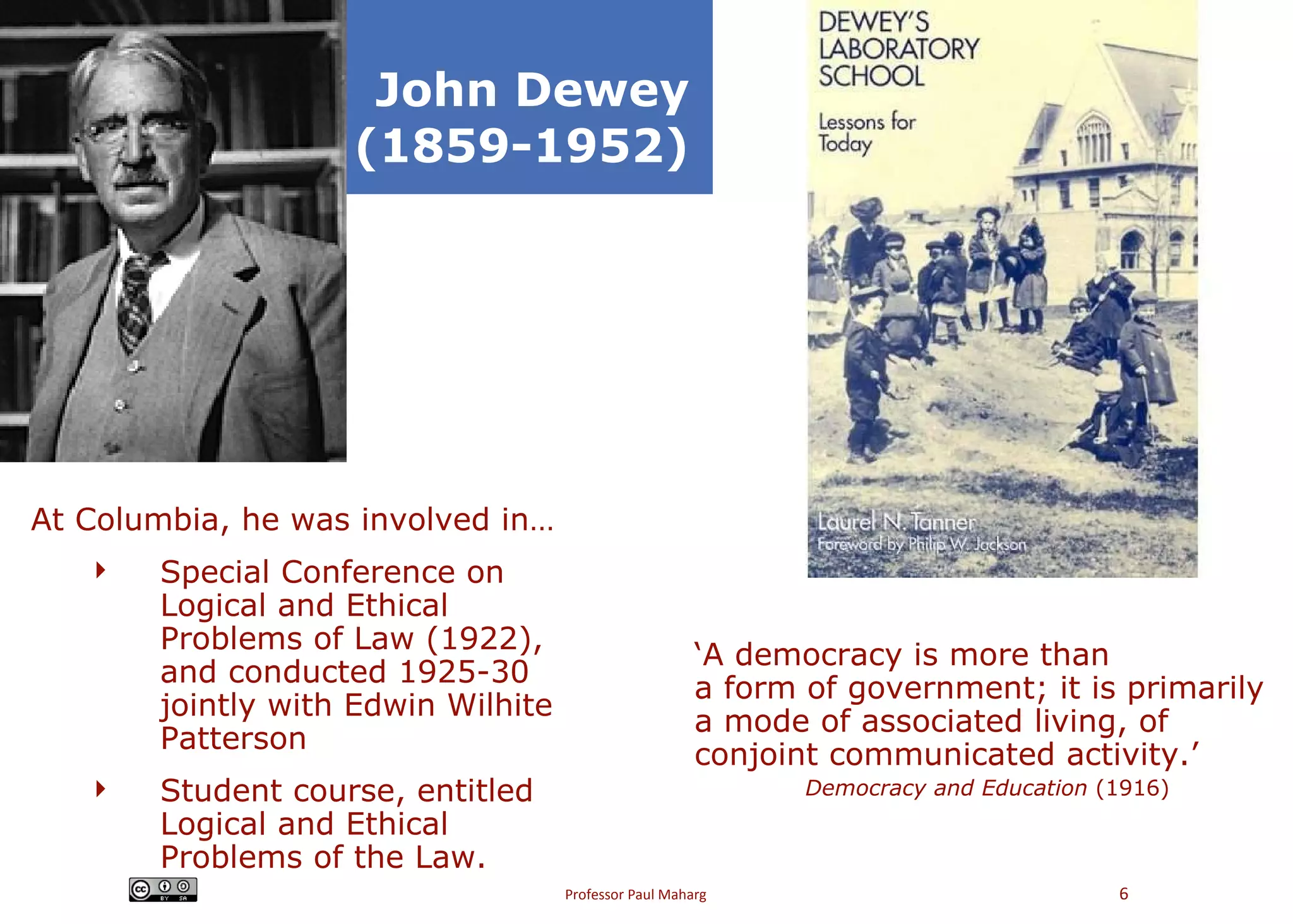 John Dewey (1859-1952) At Columbia, he was involved in… Special Conference on Logical and Ethical Problems of Law (1922), and conducted 1925-30 jointly with Edwin Wilhite Patterson Student course, entitled Logical and Ethical Problems of the Law. ‘ A democracy is more than a form of government; it is primarily a mode of associated living, of conjoint communicated activity.’ Democracy and Education  (1916) 