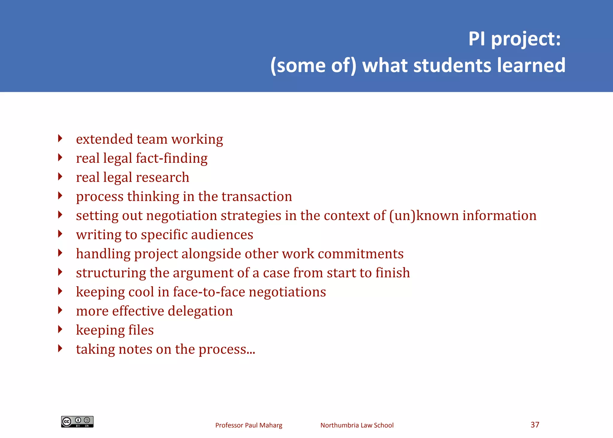 PI project:  (some of) what students learned extended team working real legal fact-finding real legal research process thinking in the transaction setting out negotiation strategies in the context of (un)known information writing to specific audiences handling project alongside other work commitments structuring the argument of a case from start to finish keeping cool in face-to-face negotiations more effective delegation keeping files taking notes on the process... 