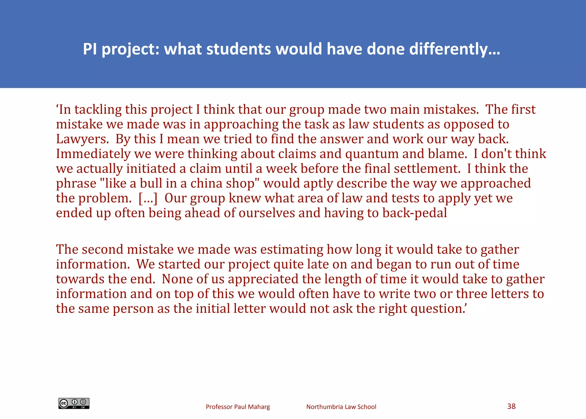 PI project: what students would have done differently… ‘ In tackling this project I think that our group made two main mistakes.  The first mistake we made was in approaching the task as law students as opposed to Lawyers.  By this I mean we tried to find the answer and work our way back.  Immediately we were thinking about claims and quantum and blame.  I don't think we actually initiated a claim until a week before the final settlement.  I think the phrase &quot;like a bull in a china shop&quot; would aptly describe the way we approached the problem.  […]  Our group knew what area of law and tests to apply yet we ended up often being ahead of ourselves and having to back-pedal The second mistake we made was estimating how long it would take to gather information.  We started our project quite late on and began to run out of time towards the end.  None of us appreciated the length of time it would take to gather information and on top of this we would often have to write two or three letters to the same person as the initial letter would not ask the right question.’ 