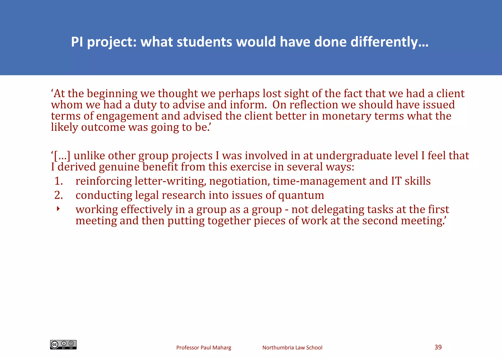PI project: what students would have done differently… ‘ At the beginning we thought we perhaps lost sight of the fact that we had a client whom we had a duty to advise and inform.  On reflection we should have issued terms of engagement and advised the client better in monetary terms what the likely outcome was going to be.’ ‘ […] unlike other group projects I was involved in at undergraduate level I feel that I derived genuine benefit from this exercise in several ways: 1. reinforcing letter-writing, negotiation, time-management and IT skills 2. conducting legal research into issues of quantum working effectively in a group as a group - not delegating tasks at the first meeting and then putting together pieces of work at the second meeting.’ 