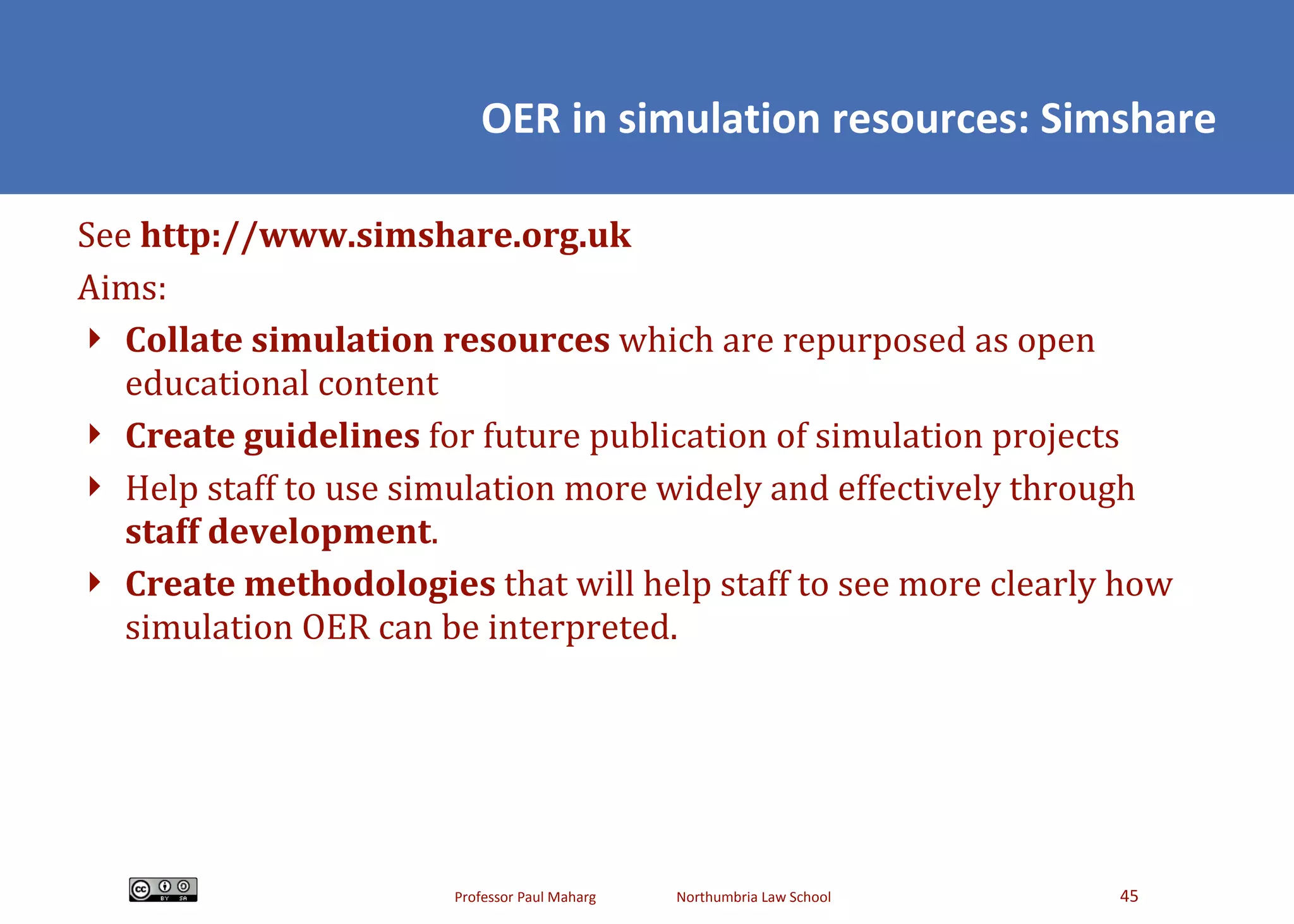 OER in simulation resources: Simshare See  http://www.simshare.org.uk Aims: Collate simulation resources  which are repurposed as open educational content Create guidelines  for future publication of simulation projects Help staff to use simulation more widely and effectively through  staff development . Create methodologies  that will help staff to see more clearly how simulation OER can be interpreted. 