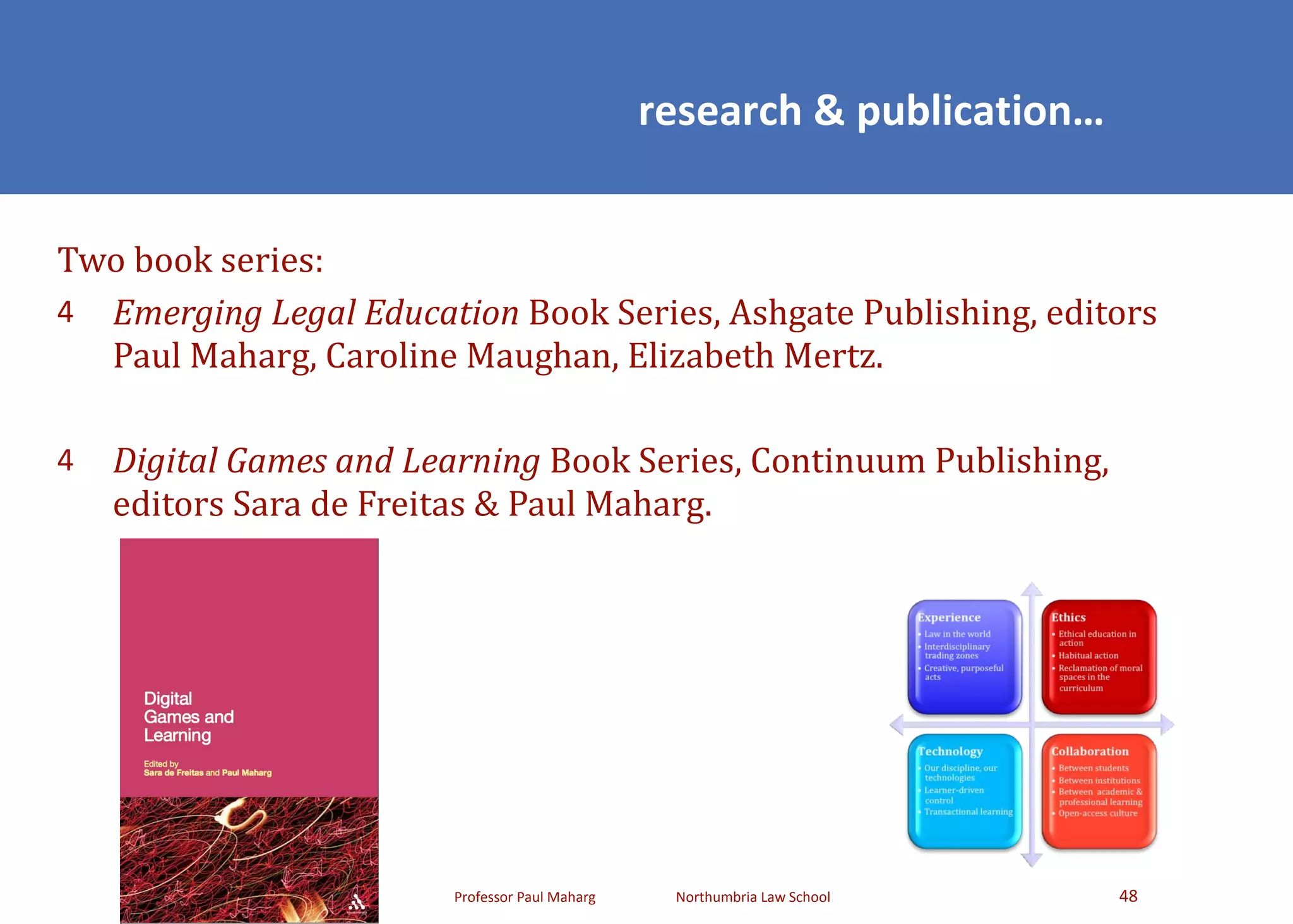 Two book series:  Emerging Legal Education  Book Series, Ashgate Publishing, editors Paul Maharg, Caroline Maughan, Elizabeth Mertz. Digital Games and Learning  Book Series, Continuum Publishing, editors Sara de Freitas & Paul Maharg. research & publication… 