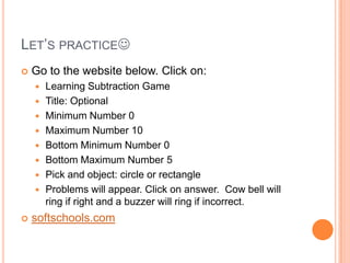 LET’S PRACTICE
 Go to the website below. Click on:
 Learning Subtraction Game
 Title: Optional
 Minimum Number 0
 Maximum Number 10
 Bottom Minimum Number 0
 Bottom Maximum Number 5
 Pick and object: circle or rectangle
 Problems will appear. Click on answer. Cow bell will
ring if right and a buzzer will ring if incorrect.
 softschools.com
 