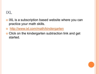 IXL
 IXL is a subscription based website where you can
practice your math skills.
 http://www.ixl.com/math/kindergarten
 Click on the kindergarten subtraction link and get
started.
 