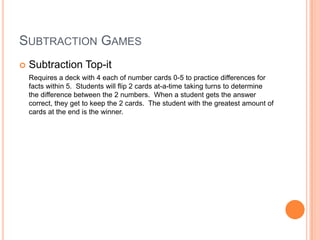 SUBTRACTION GAMES
 Subtraction Top-it
Requires a deck with 4 each of number cards 0-5 to practice differences for
facts within 5. Students will flip 2 cards at-a-time taking turns to determine
the difference between the 2 numbers. When a student gets the answer
correct, they get to keep the 2 cards. The student with the greatest amount of
cards at the end is the winner.
 