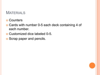 MATERIALS
 Counters
 Cards with number 0-5 each deck containing 4 of
each number.
 Customized dice labeled 0-5.
 Scrap paper and pencils.
 
