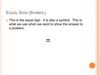 EQUAL SIGN (SYMBOL)
 This is the equal sign. It is also a symbol. This is
what we use when we want to show the answer to
a problem.
=
 