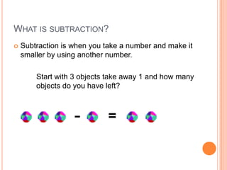 WHAT IS SUBTRACTION?
 Subtraction is when you take a number and make it
smaller by using another number.
Start with 3 objects take away 1 and how many
objects do you have left?
- =
 