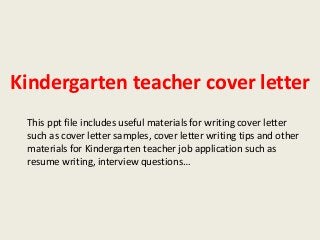 Kindergarten teacher cover letter
This ppt file includes useful materials for writing cover letter
such as cover letter samples, cover letter writing tips and other
materials for Kindergarten teacher job application such as
resume writing, interview questions…

 