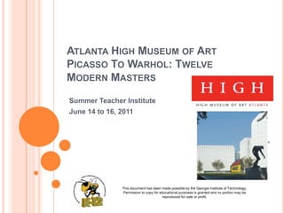 ATLANTA HIGH MUSEUM OF ART
PICASSO TO WARHOL: TWELVE
MODERN MASTERS

Summer Teacher Institute
June 14 to 16, 2011




               This document has been made possible by the Georgia Institute of Technology.
               Permission to copy for educational purposes is granted and no portion may be
                                        reproduced for sale or profit.
 