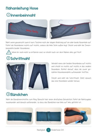 Näähglück 9 Kinderhose 2.0
Näht die Bündchenstreifen zum Ring. Benutzt hier einen dreifachen Geradstich. Faltet die Nahtzugabe
auseinander und danach aufeinander, so dass das Bündchen nun links auf links gefaltet ist.
Innenbeinnaht
Schrittnaht
Bündchen
1
2
3
! Wenn ihr noch nicht so erfahren seid, so steckt euch vor dem Nähen alles gut fest!
Näht wenn gewünscht zuerst eure Taschen nach der obigen Anleitung auf ein oder beide Hosenteile auf.
Faltet die Hosenbeine rechts auf rechts, sodass die linke Seite außen liegt. Steckt und näht die Innen-
beinnähte beider Hosenbeine.
Wendet eines der beiden Hosenbeine auf rechts
und steckt es rechts auf rechts in das andere
Hosenbein. Achtet darauf, dass die zuvor ge-
nähten Hosenbeinnähte aufeinander treffen.
Steckt und näht die Schrittnaht. Zieht danach
das eine Hosenbein wieder heraus.
Nähanleitung Hose
 