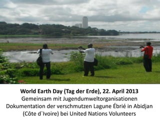 World Earth Day (Tag der Erde), 22. April 2013 
Gemeinsam mit Jugendumweltorganisationen 
Dokumentation der verschmutzen Lagune Ébrié in Abidjan 
(Côte d`Ivoire) bei United Nations Volunteers 
 