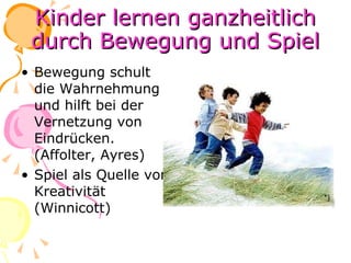 Kinder lernen ganzheitlich durch Bewegung und Spiel Bewegung schult die Wahrnehmung und hilft bei der Vernetzung von Eindrücken. (Affolter, Ayres) Spiel als Quelle von Kreativität (Winnicott) 