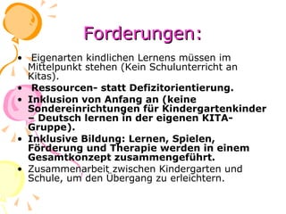 Forderungen: Eigenarten kindlichen Lernens müssen im Mittelpunkt stehen (Kein Schulunterricht an Kitas). Ressourcen- statt Defizitorientierung. Inklusion von Anfang an (keine Sondereinrichtungen für Kindergartenkinder – Deutsch lernen in der eigenen KITA-Gruppe). Inklusive Bildung: Lernen, Spielen, Förderung und Therapie werden in einem Gesamtkonzept zusammengeführt. Zusammenarbeit zwischen Kindergarten und Schule, um den Übergang zu erleichtern. 
