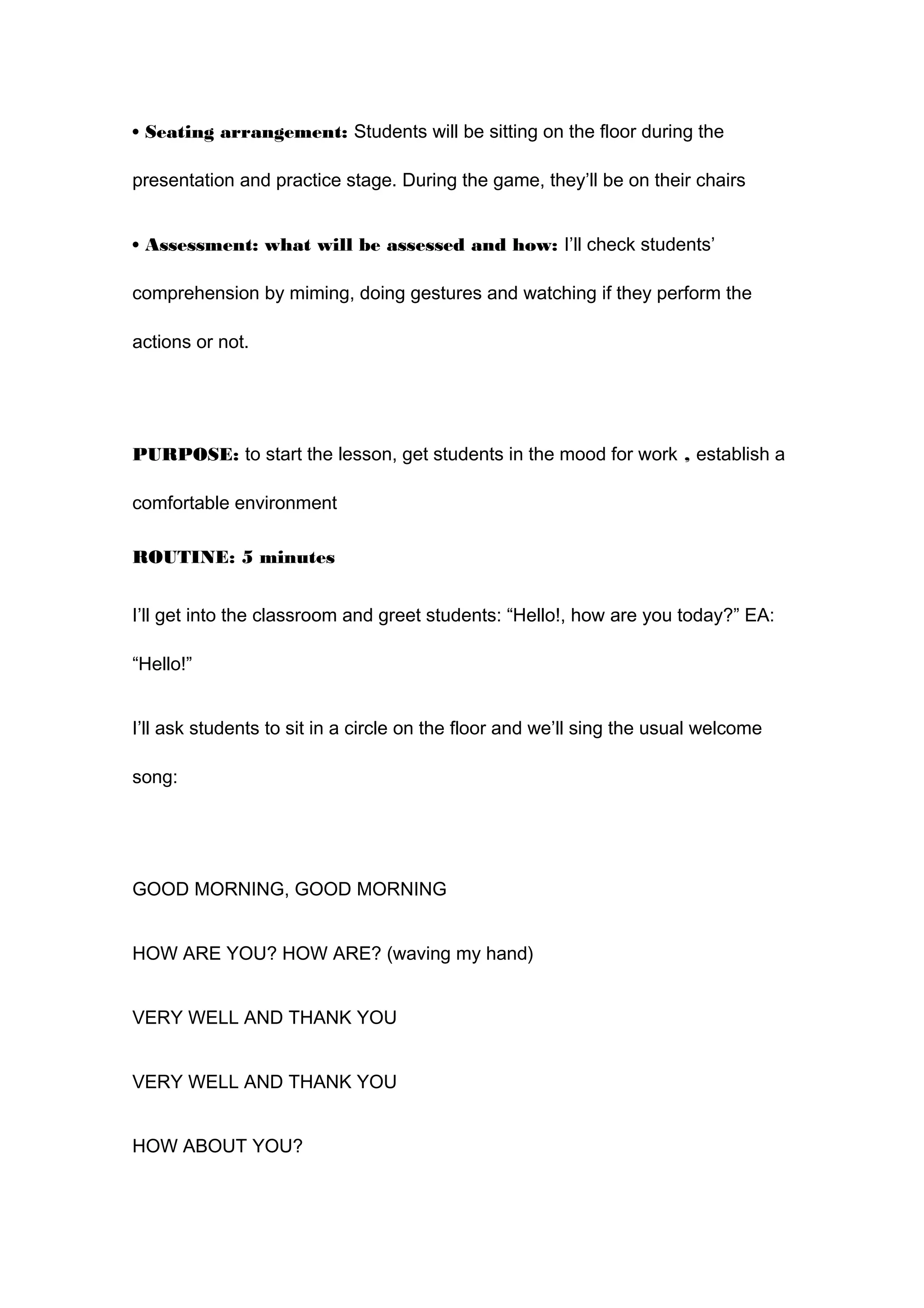 • Seating arrangement: Students will be sitting on the floor during the
presentation and practice stage. During the game, they’ll be on their chairs
• Assessment: what will be assessed and how: I’ll check students’
comprehension by miming, doing gestures and watching if they perform the
actions or not.
PURPOSE: to start the lesson, get students in the mood for work , establish a
comfortable environment
ROUTINE: 5 minutes
I’ll get into the classroom and greet students: “Hello!, how are you today?” EA:
“Hello!”
I’ll ask students to sit in a circle on the floor and we’ll sing the usual welcome
song:
GOOD MORNING, GOOD MORNING
HOW ARE YOU? HOW ARE? (waving my hand)
VERY WELL AND THANK YOU
VERY WELL AND THANK YOU
HOW ABOUT YOU?
 