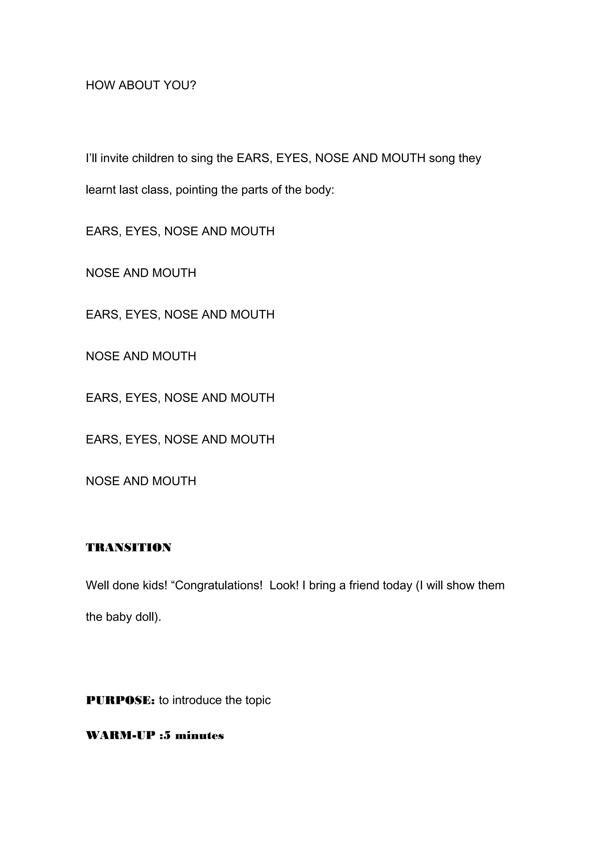 HOW ABOUT YOU?
I’ll invite children to sing the EARS, EYES, NOSE AND MOUTH song they
learnt last class, pointing the parts of the body:
EARS, EYES, NOSE AND MOUTH
NOSE AND MOUTH
EARS, EYES, NOSE AND MOUTH
NOSE AND MOUTH
EARS, EYES, NOSE AND MOUTH
EARS, EYES, NOSE AND MOUTH
NOSE AND MOUTH
TRANSITION
Well done kids! “Congratulations! Look! I bring a friend today (I will show them
the baby doll).
PURPOSE: to introduce the topic
WARM-UP :5 minutes
 